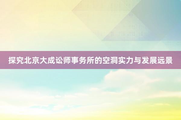 探究北京大成讼师事务所的空洞实力与发展远景